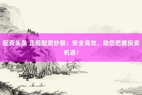 配资头条 正规配资炒股：安全高效，助您把握投资机遇！