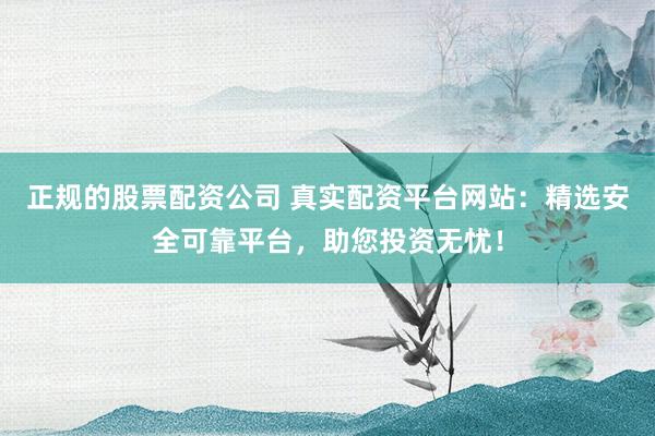 正规的股票配资公司 真实配资平台网站：精选安全可靠平台，助您投资无忧！