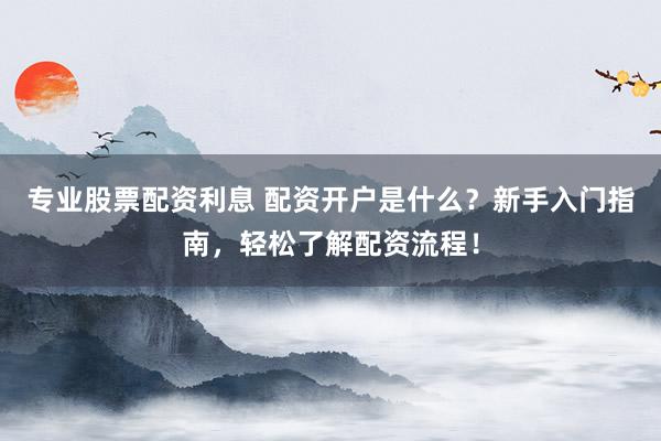 专业股票配资利息 配资开户是什么？新手入门指南，轻松了解配资流程！
