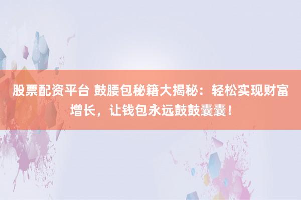 股票配资平台 鼓腰包秘籍大揭秘：轻松实现财富增长，让钱包永远鼓鼓囊囊！