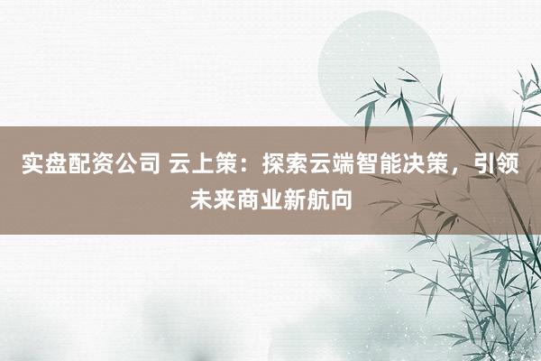 实盘配资公司 云上策：探索云端智能决策，引领未来商业新航向