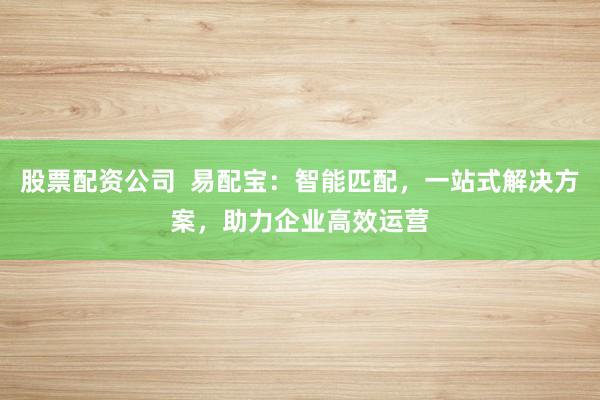 股票配资公司  易配宝：智能匹配，一站式解决方案，助力企业高效运营