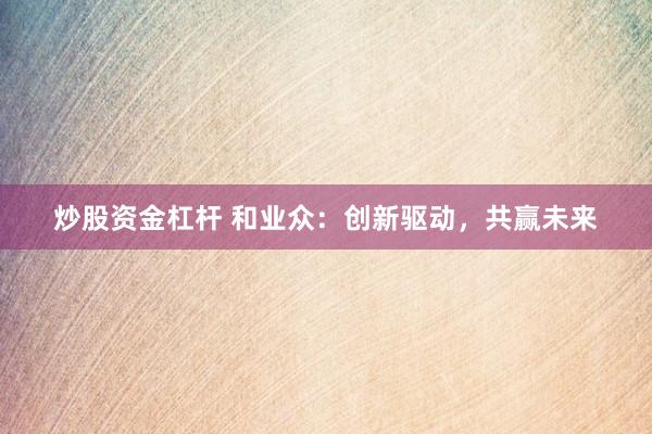 炒股资金杠杆 和业众：创新驱动，共赢未来