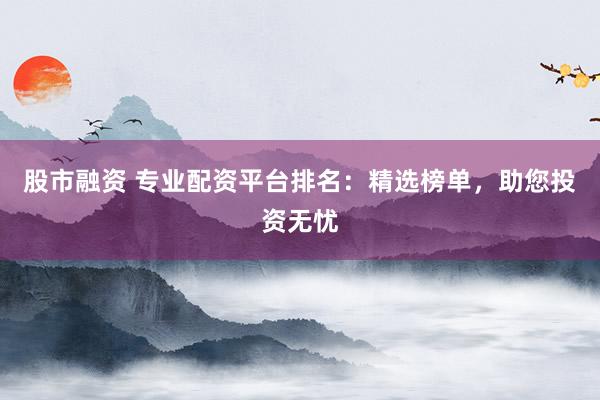 股市融资 专业配资平台排名：精选榜单，助您投资无忧