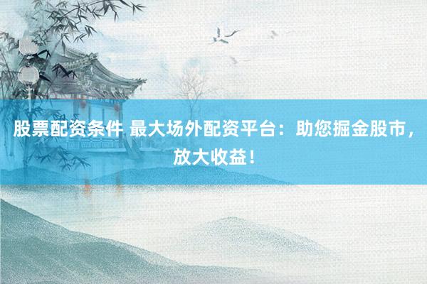 股票配资条件 最大场外配资平台：助您掘金股市，放大收益！