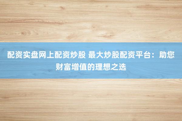 配资实盘网上配资炒股 最大炒股配资平台：助您财富增值的理想之选