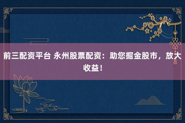 前三配资平台 永州股票配资：助您掘金股市，放大收益！