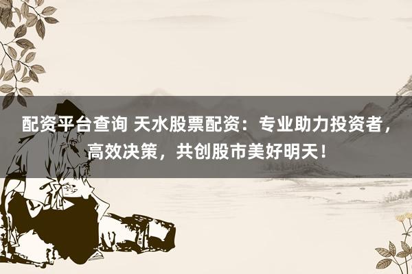 配资平台查询 天水股票配资：专业助力投资者，高效决策，共创股市美好明天！