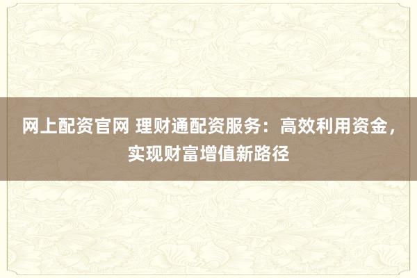 网上配资官网 理财通配资服务：高效利用资金，实现财富增值新路径