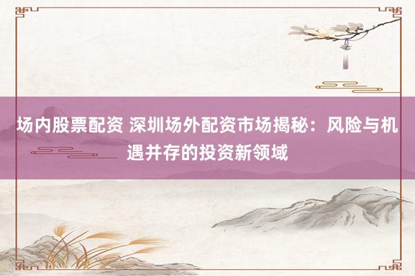 场内股票配资 深圳场外配资市场揭秘：风险与机遇并存的投资新领域