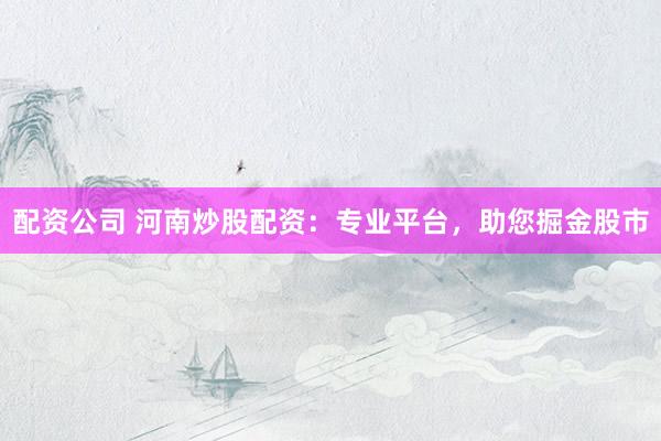配资公司 河南炒股配资：专业平台，助您掘金股市