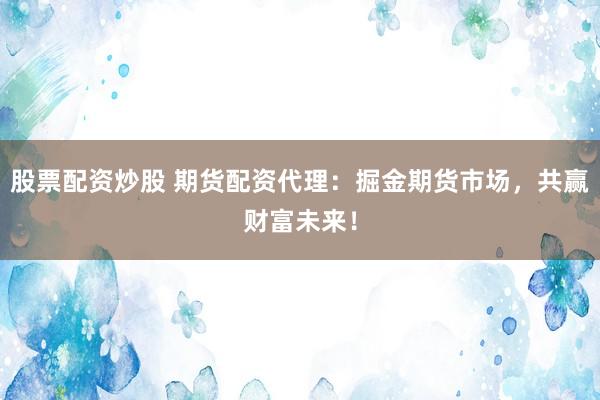 股票配资炒股 期货配资代理：掘金期货市场，共赢财富未来！