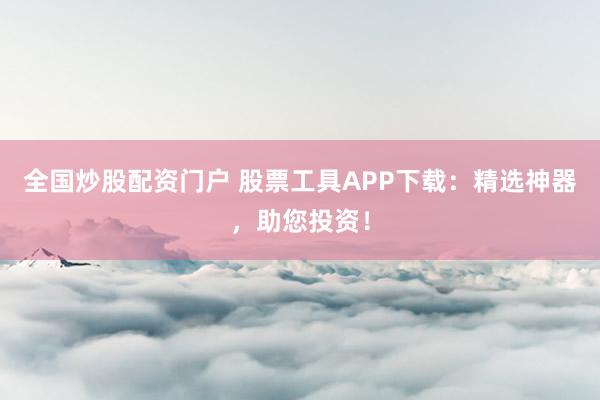 全国炒股配资门户 股票工具APP下载：精选神器，助您投资！
