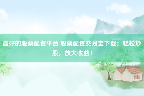 最好的股票配资平台 股票配资交易宝下载：轻松炒股，放大收益！