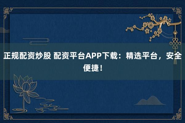 正规配资炒股 配资平台APP下载：精选平台，安全便捷！