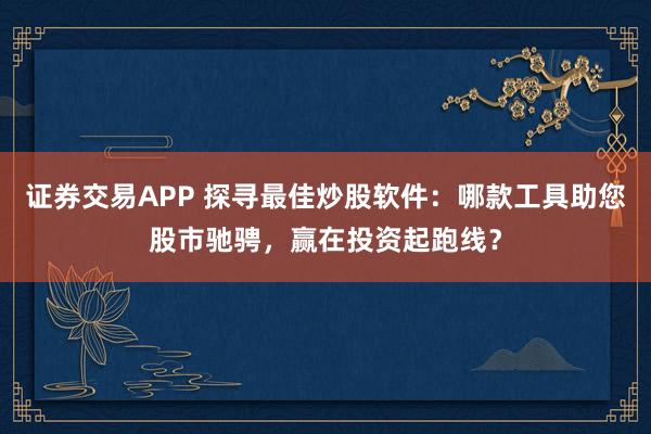 证券交易APP 探寻最佳炒股软件：哪款工具助您股市驰骋，赢在投资起跑线？