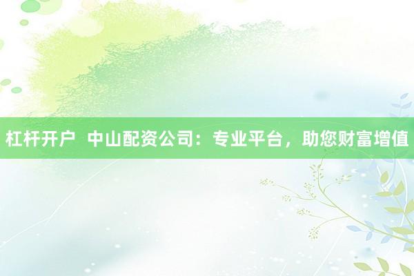 杠杆开户  中山配资公司：专业平台，助您财富增值