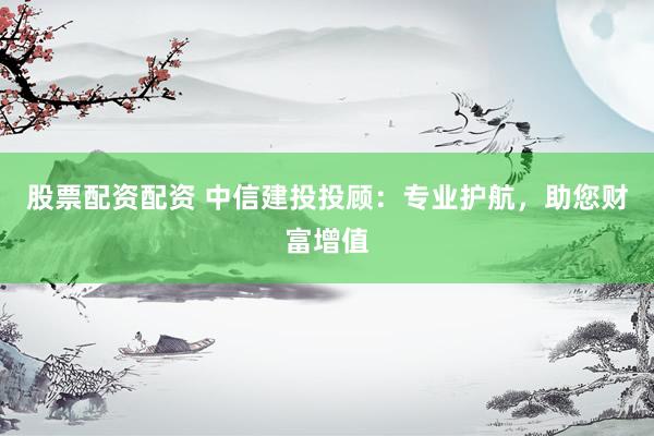 股票配资配资 中信建投投顾：专业护航，助您财富增值