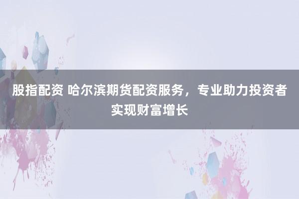 股指配资 哈尔滨期货配资服务，专业助力投资者实现财富增长