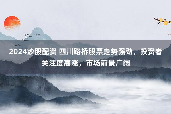 2024炒股配资 四川路桥股票走势强劲，投资者关注度高涨，市场前景广阔