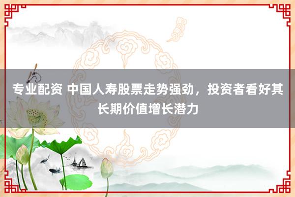 专业配资 中国人寿股票走势强劲，投资者看好其长期价值增长潜力