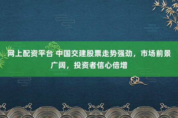 网上配资平台 中国交建股票走势强劲，市场前景广阔，投资者信心倍增