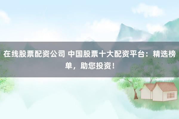 在线股票配资公司 中国股票十大配资平台：精选榜单，助您投资！