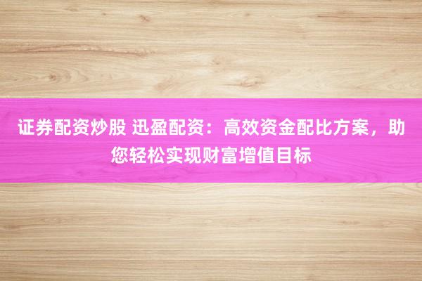 证券配资炒股 迅盈配资：高效资金配比方案，助您轻松实现财富增值目标