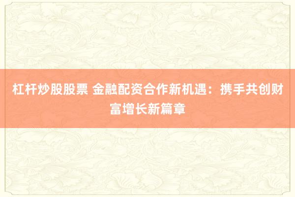 杠杆炒股股票 金融配资合作新机遇：携手共创财富增长新篇章