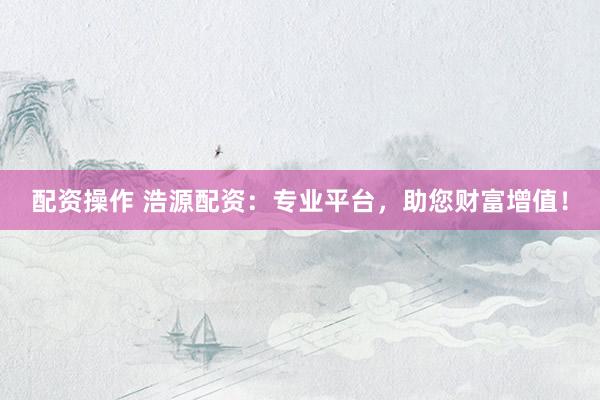 配资操作 浩源配资：专业平台，助您财富增值！