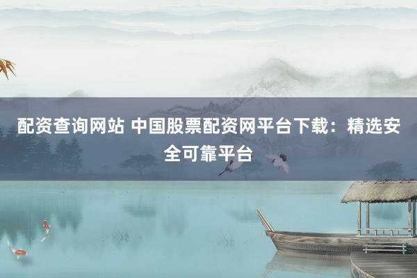 配资查询网站 中国股票配资网平台下载：精选安全可靠平台