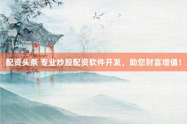 配资头条 专业炒股配资软件开发，助您财富增值！