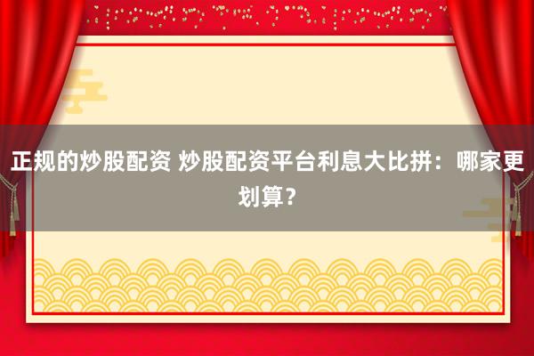 正规的炒股配资 炒股配资平台利息大比拼：哪家更划算？