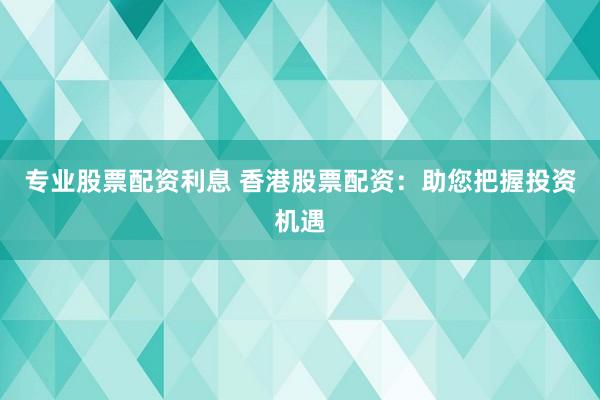 专业股票配资利息 香港股票配资：助您把握投资机遇