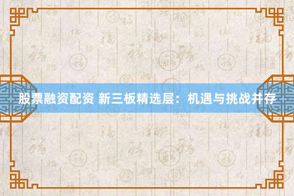 股票融资配资 新三板精选层：机遇与挑战并存