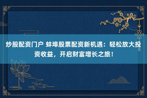 炒股配资门户 蚌埠股票配资新机遇：轻松放大投资收益，开启财富增长之旅！