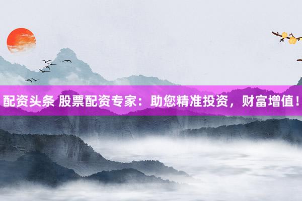 配资头条 股票配资专家：助您精准投资，财富增值！
