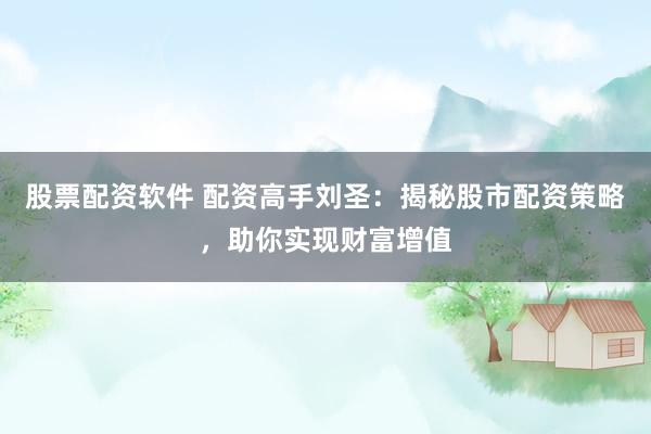 股票配资软件 配资高手刘圣：揭秘股市配资策略，助你实现财富增值