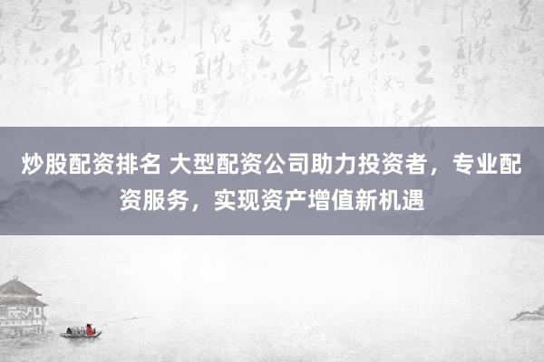 炒股配资排名 大型配资公司助力投资者，专业配资服务，实现资产增值新机遇