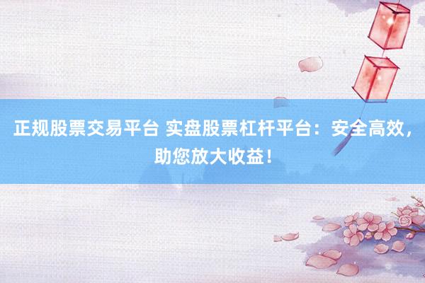 正规股票交易平台 实盘股票杠杆平台：安全高效，助您放大收益！