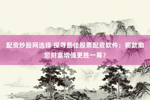 配资炒股网选择 探寻最佳股票配资软件：哪款助您财富增值更胜一筹？