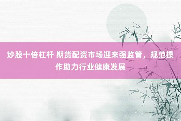 炒股十倍杠杆 期货配资市场迎来强监管，规范操作助力行业健康发展