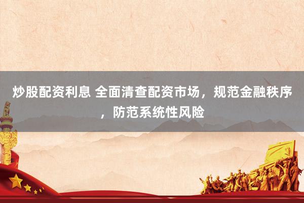 炒股配资利息 全面清查配资市场，规范金融秩序，防范系统性风险