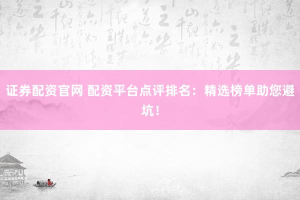 证券配资官网 配资平台点评排名：精选榜单助您避坑！