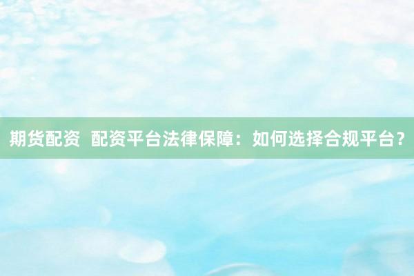 期货配资  配资平台法律保障：如何选择合规平台？
