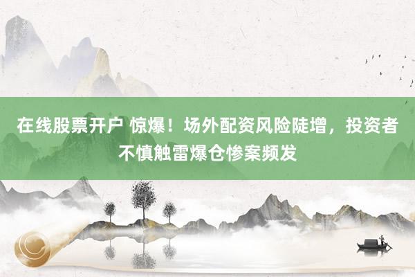 在线股票开户 惊爆！场外配资风险陡增，投资者不慎触雷爆仓惨案频发
