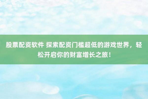 股票配资软件 探索配资门槛超低的游戏世界，轻松开启你的财富增长之旅！