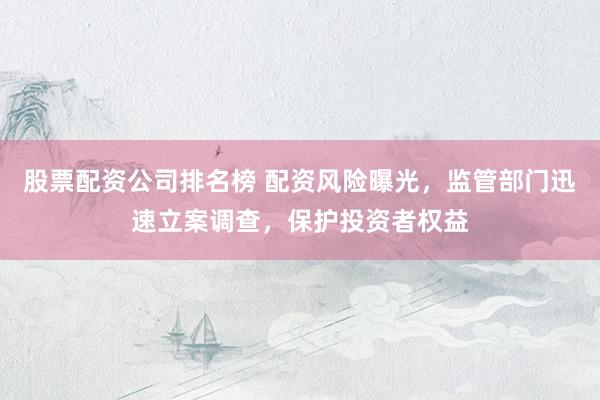 股票配资公司排名榜 配资风险曝光，监管部门迅速立案调查，保护投资者权益