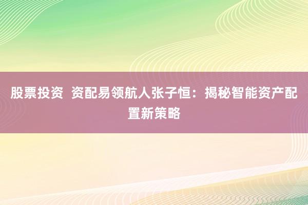 股票投资  资配易领航人张子恒：揭秘智能资产配置新策略