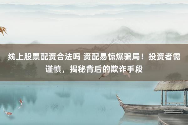 线上股票配资合法吗 资配易惊爆骗局！投资者需谨慎，揭秘背后的欺诈手段